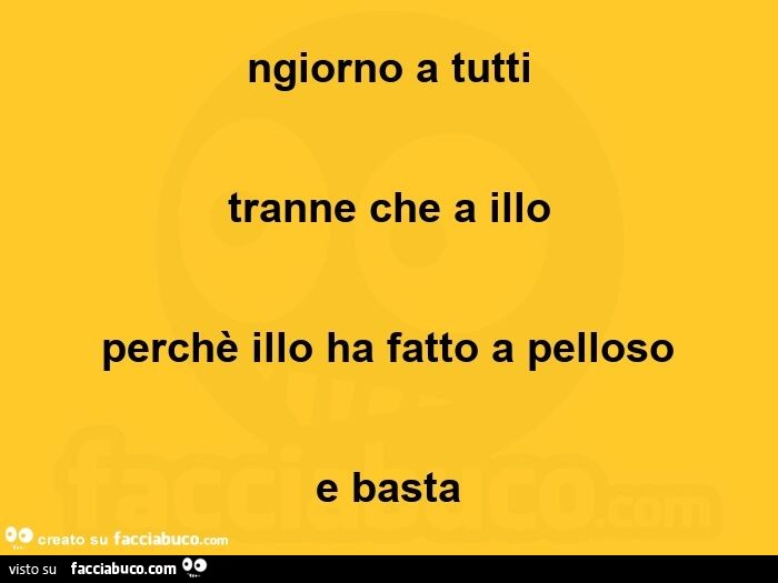 Ngiorno a tutti tranne che a illo perchè illo ha fatto a pelloso e basta
