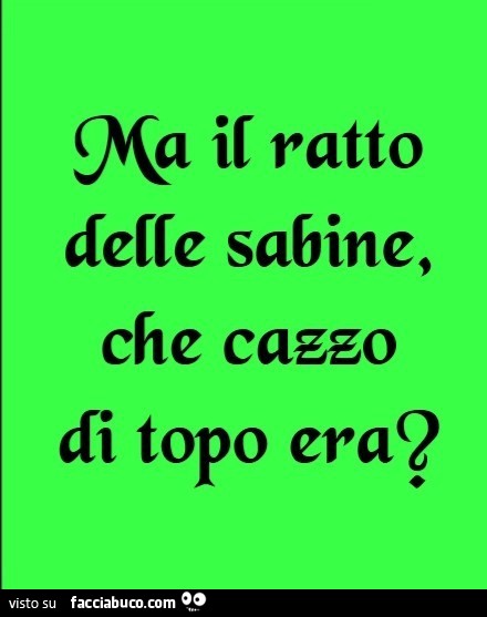 Ma il ratto delle sabine che cazzo di topo era?