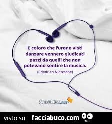 E coloro che furono visti danzare vennero giudicati pazzi da quelli che non potevano sentire la musica. Friedrich Nietzsche