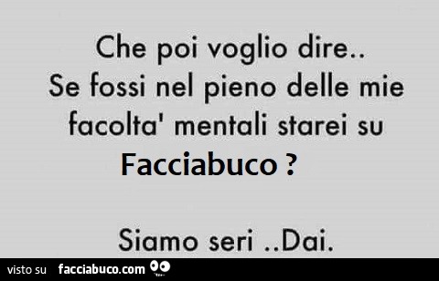 Che poi voglio dire. Se fossi nel pieno delle mie facoltà mentali starei su facciabuco! Siamo seri. Dai