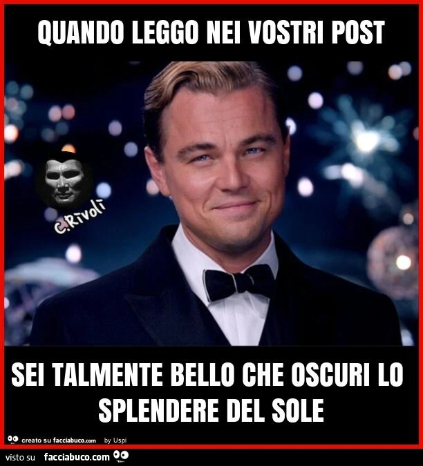 Quando leggo nei vostri post sei talmente bello che oscuri lo splendere del sole