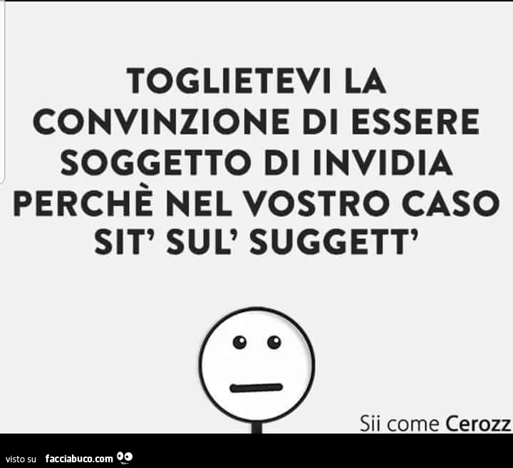 Toglietevi la convinzione di essere soggetto di invidia perchè nel vostro caso sit' sul' suggett