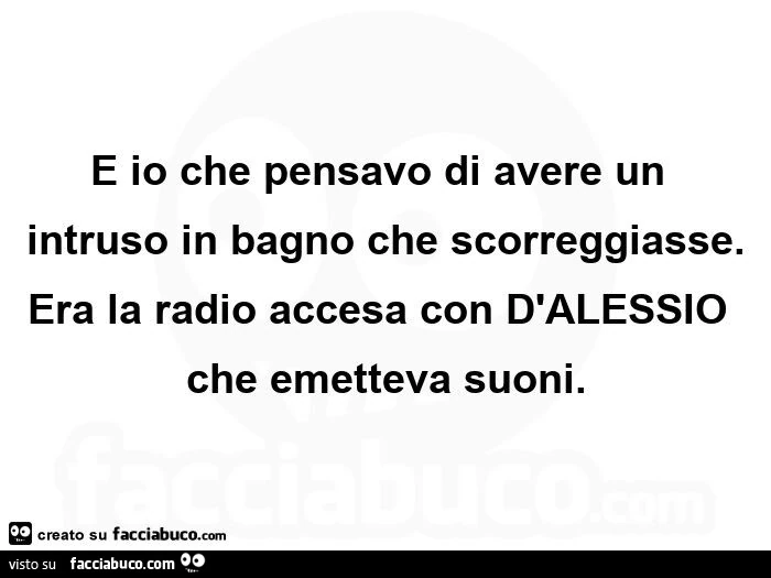 E io che pensavo di avere un intruso in bagno che scorreggiasse. Era la radio accesa con d'alessio che emetteva suoni