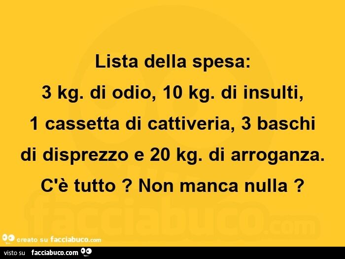 Lista della spesa: 3 kg. Di odio, 10 kg. Di insulti, 1 cassetta di cattiveria, 3 baschi di disprezzo e 20 kg. Di arroganza. C'è tutto? Non manca nulla?