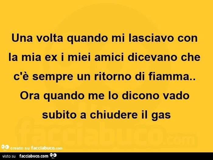 Una volta quando mi lasciavo con la mia ex i miei amici dicevano che c'è sempre un ritorno di fiamma. Ora quando me lo dicono vado subito a chiudere il gas