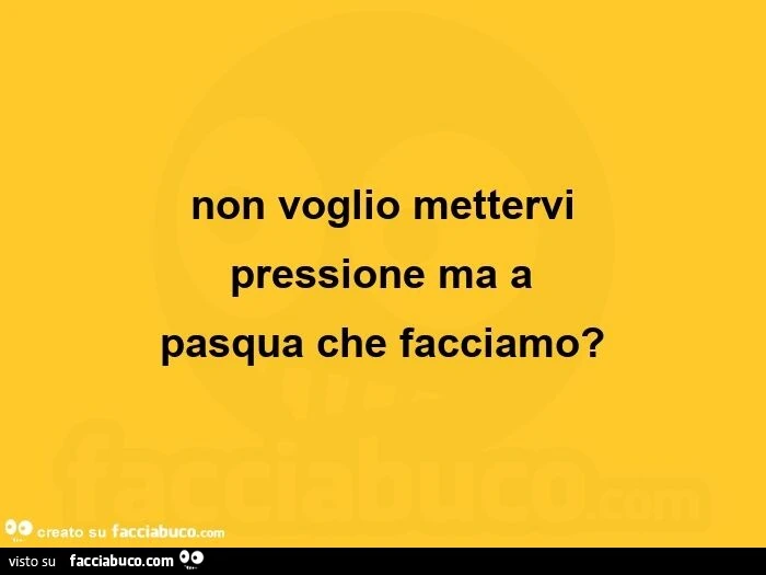 Non voglio mettervi pressione ma a pasqua che facciamo?