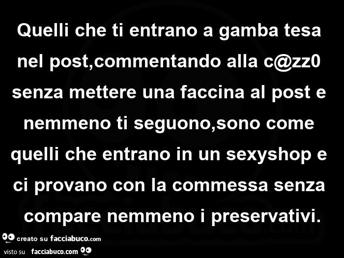 Quelli che ti entrano a gamba tesa nel post, commentando alla c@zz0 senza mettere una faccina al post e nemmeno ti seguono, sono come quelli che entrano in un sexyshop e ci provano con la commessa senza compare nemmeno i preservativi