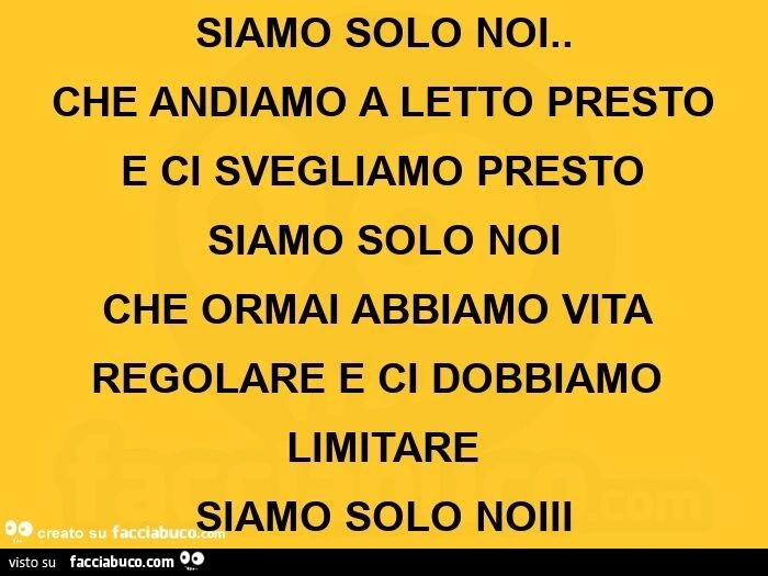Siamo solo noi. Che andiamo a letto presto e ci svegliamo presto siamo solo noi che ormai abbiamo vita regolare e ci dobbiamo limitare  siamo solo noiii