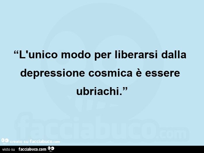 “l'unico modo per liberarsi dalla depressione cosmica è essere ubriachi. ”