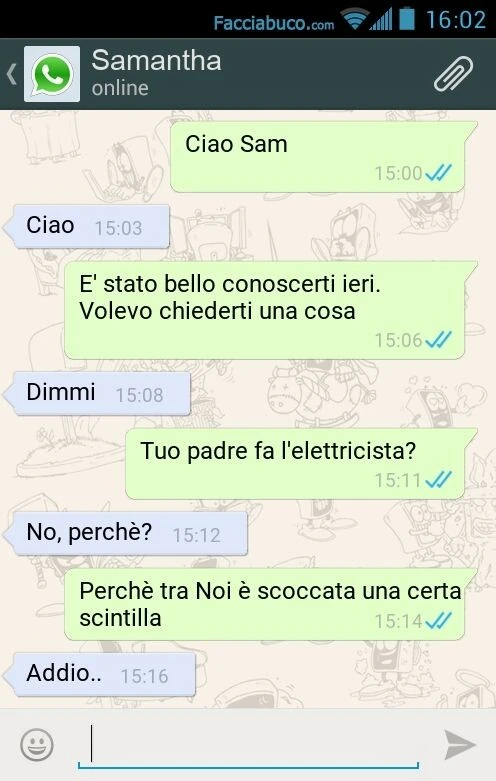 Ciao Sam. Ciao. È Stato bello conoscerti ieri. Volevo chiederti una cosa. Dimmi. Tuo padre fa l'elettricista? No, perchè? Perchè tra Noi è scoccata una certa scintilla. Addio