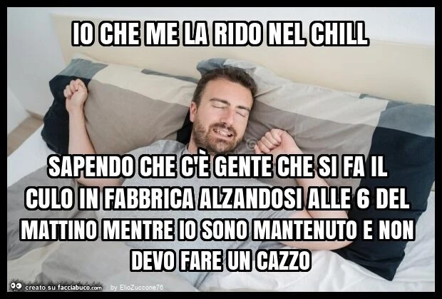 Io che me la rido nel chill sapendo che c'è gente che si fa il culo in fabbrica alzandosi alle 6 del mattino mentre io sono mantenuto e non devo fare un cazzo