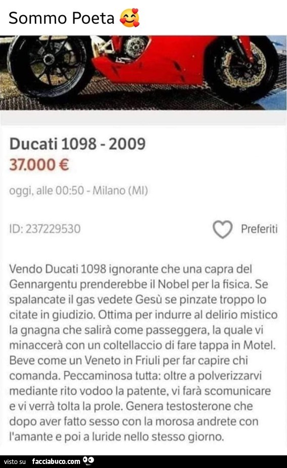 Vendo ducati 1098 ignorante che una capra del gennargentu prenderebbe il nobel per la fisica. Se spalancate il gas vedete gesù se pinzate troppo lo citate in giudizio. Ottima per indurre al delirio mistico la gnagna