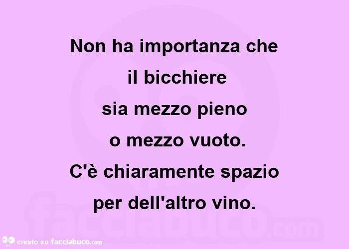 Non ha importanza che  il bicchiere  sia mezzo pieno  o mezzo vuoto. C'è chiaramente spazio  per dell'altro vino