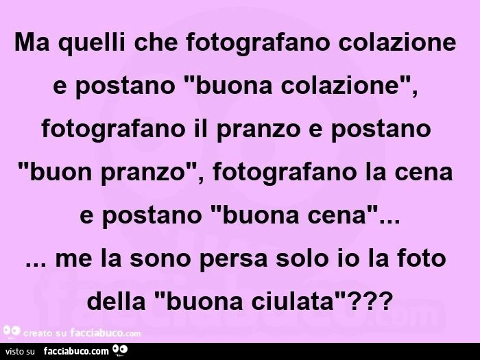 Ma quelli che fotografano colazione e postano "buona colazione", fotografano il pranzo e postano "buon pranzo", fotografano la cena e postano "buona cena"… me la sono persa solo io la foto della "buona ciulata&quo