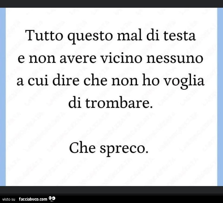 Tutto questo mal di testa e non avere vicino nessuno a cui dire che non ho voglia di trombare. Che spreco