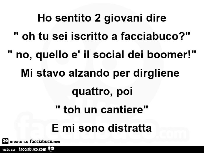 Ho sentito 2 giovani dire: oh tu sei iscritto a facciabuco? No, quello è il social dei boomer! Mi stavo alzando per dirgliene quattro, poi toh un cantiere e mi sono distratta