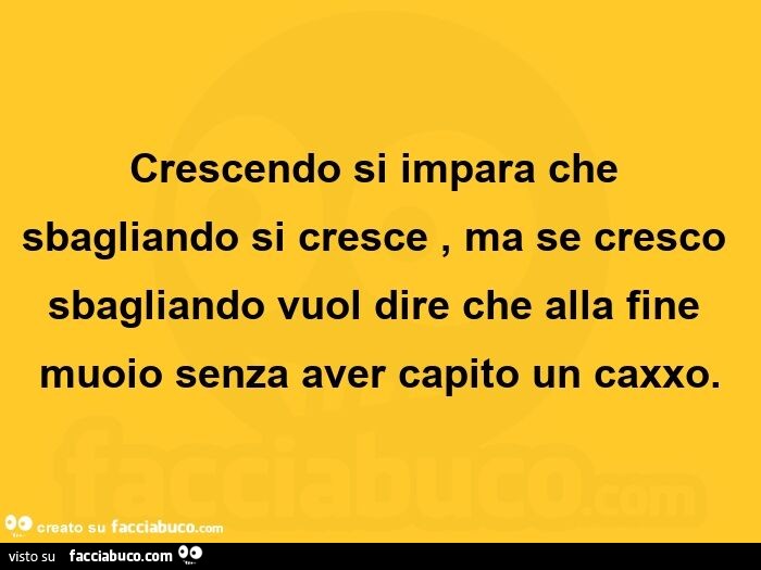 Crescendo si impara che sbagliando si cresce, ma se cresco sbagliando vuol dire che alla fine muoio senza aver capito un caxxo