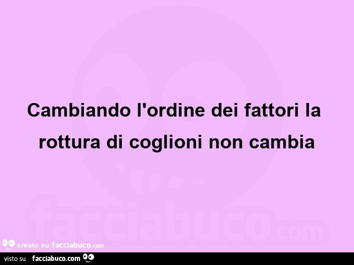 Cambiando L'ordine Dei Fattori Il Risultato Non Cambia Cambiando l'ordine dei fattori la rottura di coglioni non cambia