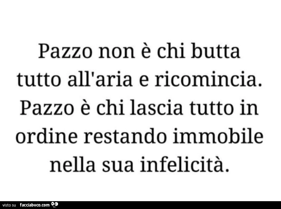 Pazzo non è chi butta tutto all'aria e ricomincia. Pazzo è chi lascia tutto in ordine restando immobile nella sua infelicità