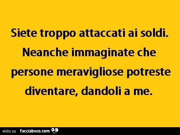 Siete troppo attaccati ai soldi. Neanche immaginate che persone meravigliose potreste diventare, dandoli a me
