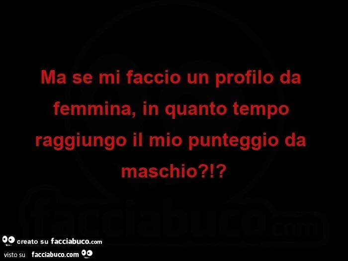 Ma se mi faccio un profilo da femmina, in quanto tempo raggiungo il mio punteggio da maschio?!?