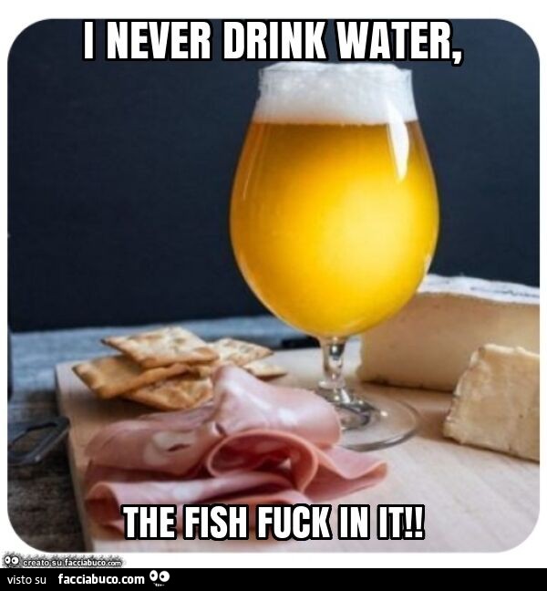 I never drink water, the fish fuck in it