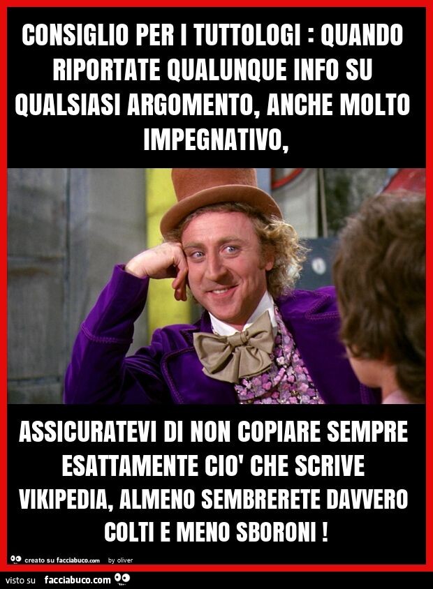 Consiglio per i tuttologi: quando riportate qualunque info su qualsiasi argomento, anche molto impegnativo, assicuratevi di non copiare sempre esattamente ciò che scrive vikipedia, almeno sembrerete davvero colti e meno sboroni