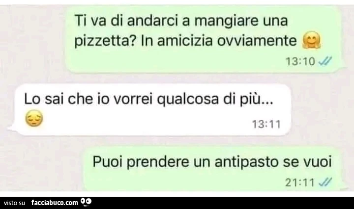 Ti va di andarci a mangiare una pizzetta? In amicizia ovviamente. Lo sai che io vorrei qualcosa di più&hellip; puoi prendere un antipasto se vuoi
