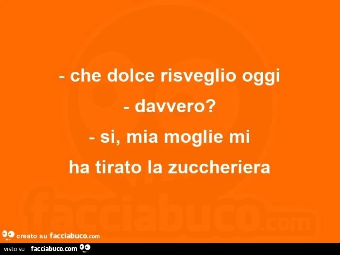 Che dolce risveglio oggi.  Davvero? Si, mia moglie mi ha tirato la zuccheriera