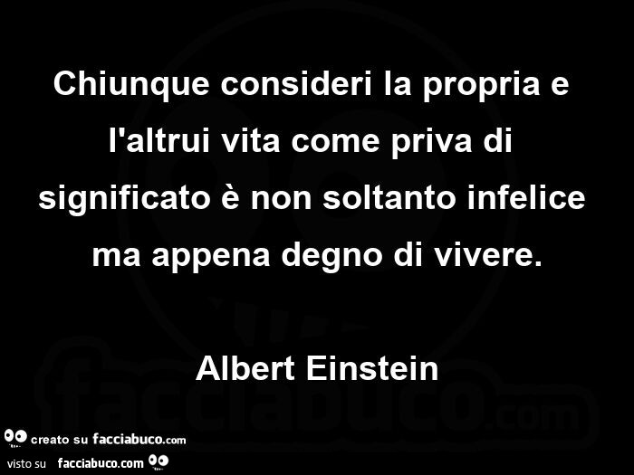 Chiunque consideri la propria e l'altrui vita come priva di significato è non soltanto infelice ma appena degno di vivere. Albert Einstein