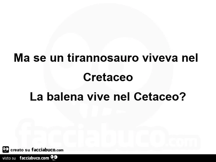 Ma se un tirannosauro viveva nel cretaceo la balena vive nel cetaceo?