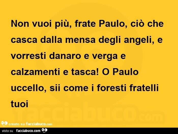 Non vuoi più, frate paulo, ciò che casca dalla mensa degli angeli, e vorresti danaro e verga e calzamenti e tasca!  O paulo uccello, sii come i foresti fratelli tuoi