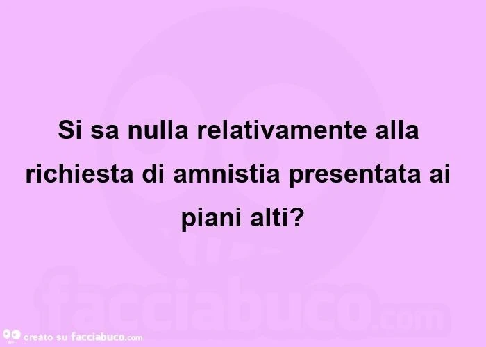 Si sa nulla relativamente alla richiesta di amnistia presentata ai piani alti?