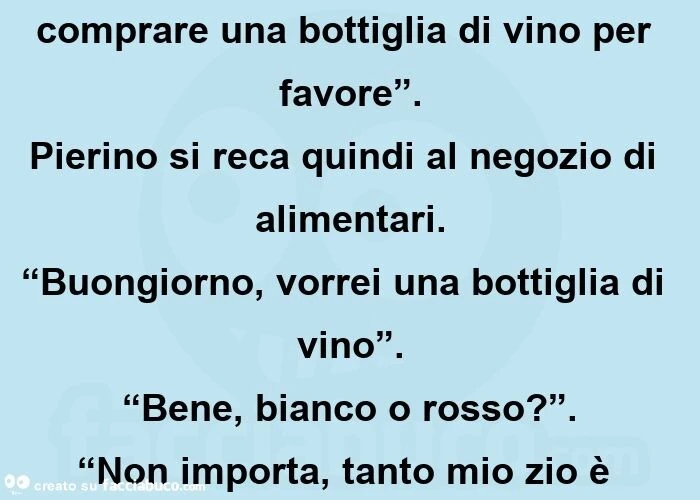 “pierino” – dice lo zio – “vammi a comprare una bottiglia di vino per favore”. Pierino si reca quindi al negozio di alimentari. “Buongiorno, vorrei una bottiglia di vino”. “Bene, bianco o rosso? ”. “Non importa, tanto mio zio è cieco! ”