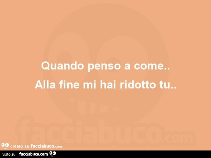 Quando penso a come. Alla fine mi hai ridotto tu