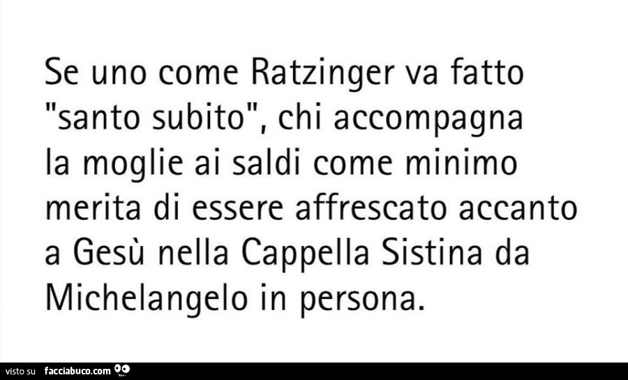 Se uno come ratzinger va fatto santo subito, chi accompagna la moglie ai saldi come minimo merita di essere affrescato accanto a gesù nella cappella sistina da michelangelo in persona