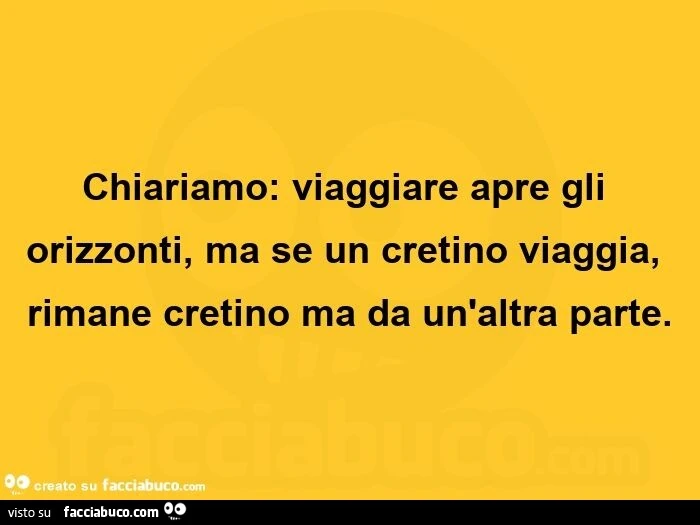 Chiariamo: viaggiare apre gli orizzonti, ma se un cretino viaggia, rimane cretino ma da un'altra parte