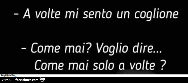 A volte mi sento un coglione come mai? Voglio dire… come mai solo a volte?