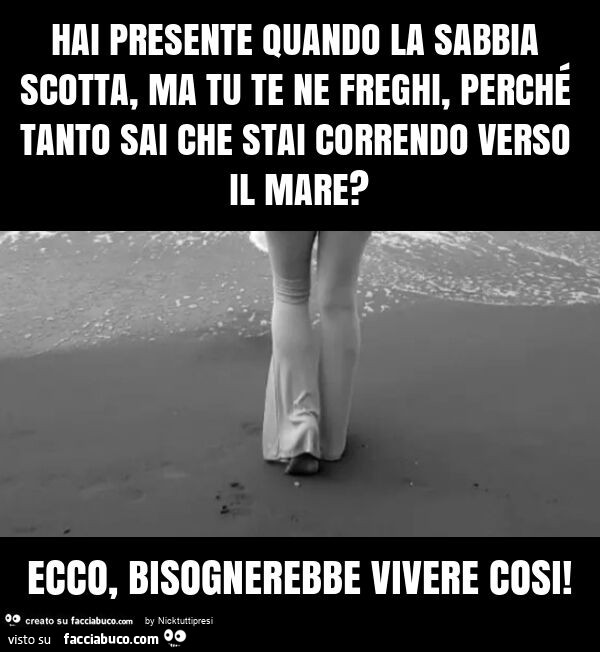 Hai presente quando la sabbia scotta, ma tu te ne freghi, perché tanto sai che stai correndo verso il mare? Ecco, bisognerebbe vivere cosi