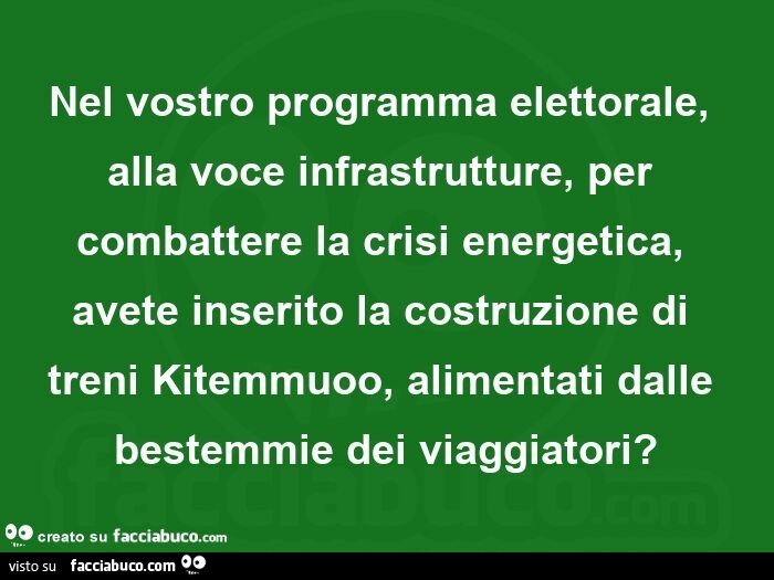 Nel vostro programma elettorale, alla voce infrastrutture, per combattere la crisi energetica, avete inserito la costruzione di treni kitemmuoo, alimentati dalle bestemmie dei viaggiatori?