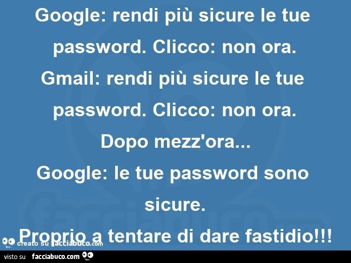 Google: rendi più sicure le tue password. Clicco: non ora.   Gmail: rendi più sicure le tue password. Clicco: non ora.   Dopo mezz'ora… google: le tue password sono sicure.   Proprio a tentare di dare fastidio