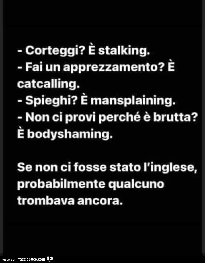 Corteggi? È Stalking. Fai un apprezzamento? È Catcalling. Spieghi? È Mansplaining. Non ci provi perché è brutta? È Bodyshaming. Se non ci fosse stato l'inglese, probabilmente qualcuno trombava ancora
