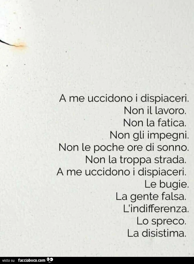 A me uccidono i dispiaceri. Non il lavoro. Non la fatica. Non gli impegni. Non le poche ore di sonno. Non la troppa strada. A me uccidono i dispiaceri. Le bugie. La gente falsa. L'indifferenza. Lo spreco. La disistima