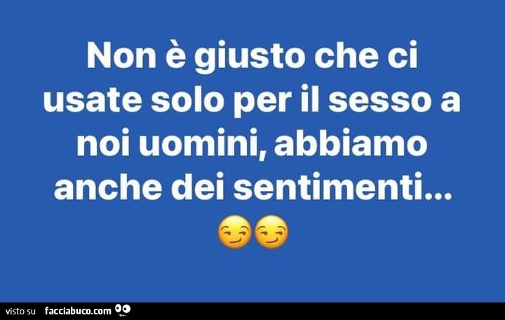 Non รจ giusto che ci usate solo per il sesso a noi uomini, abbiamo anche dei sentimenti