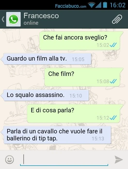 Che fai ancora sveglio? Guardo un film alla tv. Che film? Lo squalo assassino. E di cosa parla? Parla di un cavallo che vuole fare il ballerino di tip tap