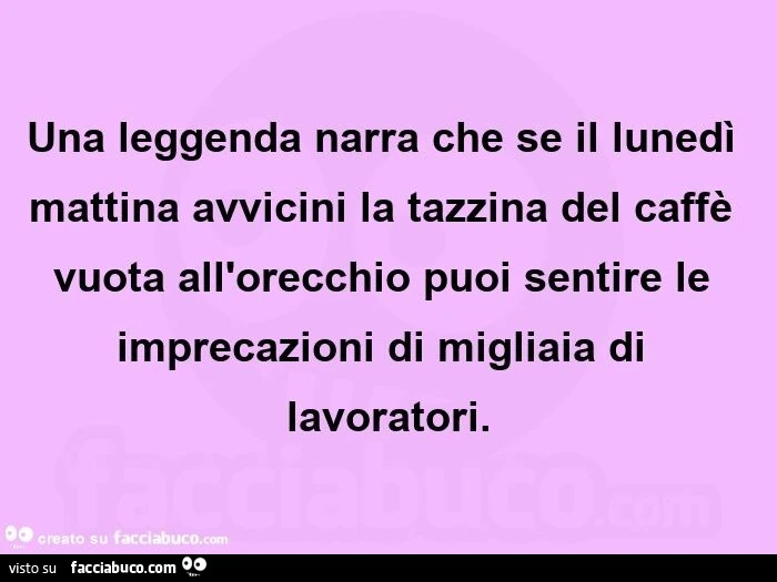 Una leggenda narra che se il lunedì mattina avvicini la tazzina del caffè vuota all'orecchio puoi sentire le imprecazioni di migliaia di lavoratori