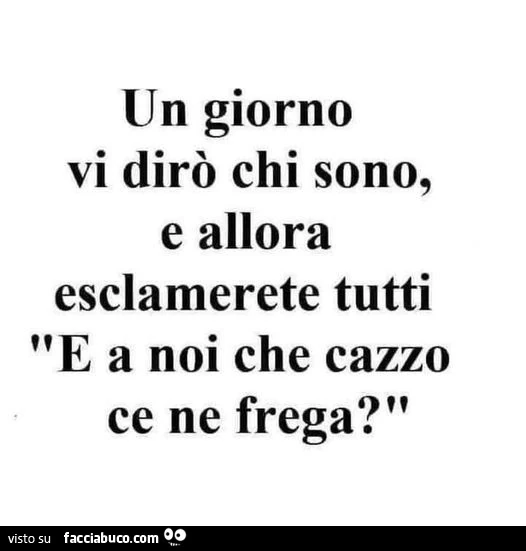 Un giorno vi dirò chi sono, e allora esclamerete tutti e a noi che cazzo ce ne frega?