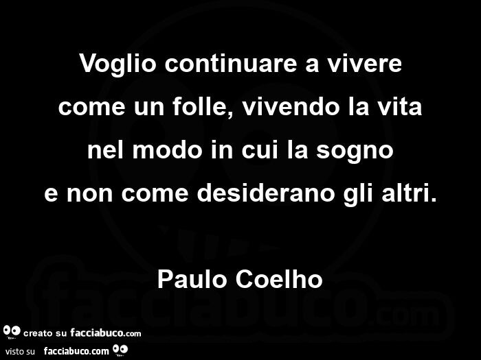 Voglio continuare a vivere come un folle, vivendo la vita nel modo in cui la sogno e non come desiderano gli altri. Paulo Coelho