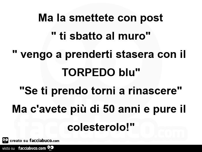 Ma la smettete con post ti sbatto al muro, vengo a prenderti stasera con il torpedo blu, se ti prendo torni a rinascere, ma c'avete più di 50 anni e pure il colesterolo