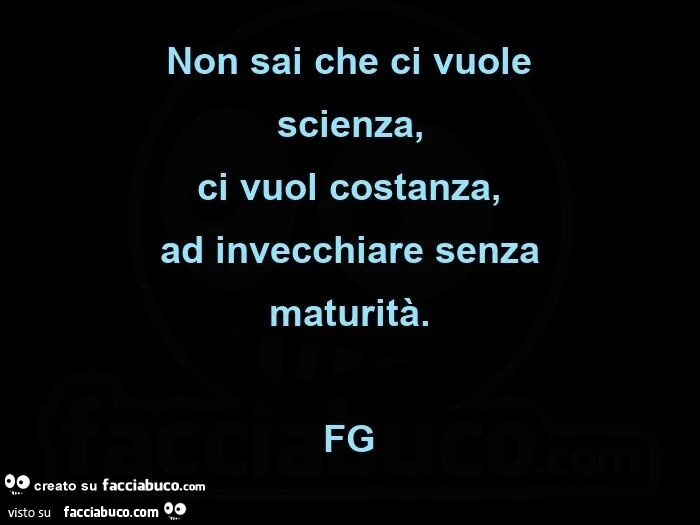 Non sai che ci vuole  scienza, ci vuol costanza, ad invecchiare senza maturità